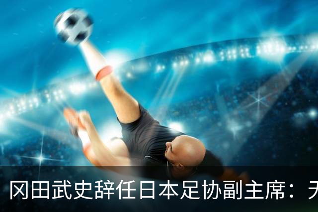 冈田武史辞任日本足协副主席：无法接受世界杯相关决定