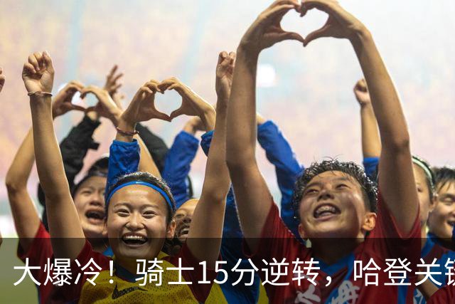 大爆冷！骑士15分逆转，哈登关键救赎，麦丹六犯驱逐，华子空砍47分