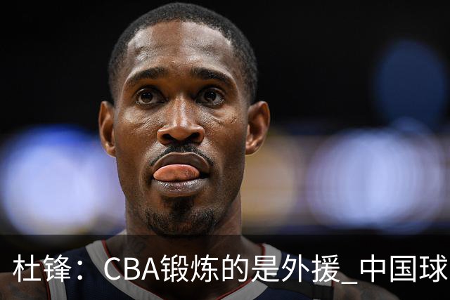 杜锋：CBA锻炼的是外援 中国球员支配球的次数太少