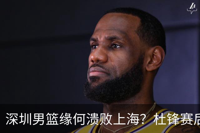 深圳男篮缘何溃败上海？杜锋赛后一针见血！顾全或火速下课！