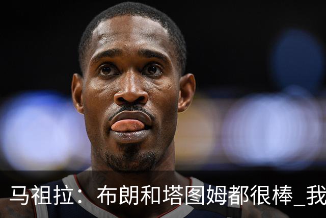 马祖拉：布朗&塔图姆都很棒 我们专注塔图姆&他是球队最好的球员