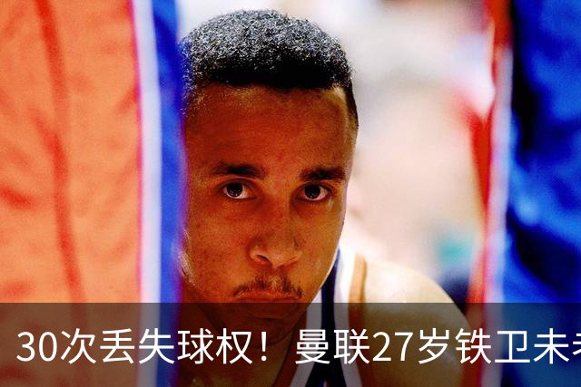 30次丢失球权！曼联27岁铁卫未老先衰 辜负卡里克信任